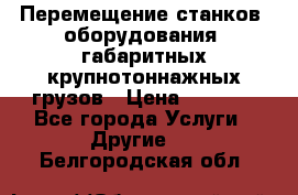 Перемещение станков, оборудования, габаритных крупнотоннажных грузов › Цена ­ 7 000 - Все города Услуги » Другие   . Белгородская обл.